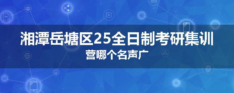 湘潭岳塘区25全日制考研集训营哪个名声广