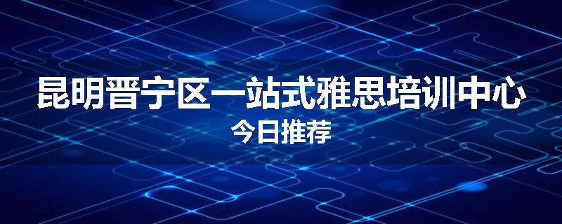 昆明晋宁区一站式雅思培训中心今日推荐