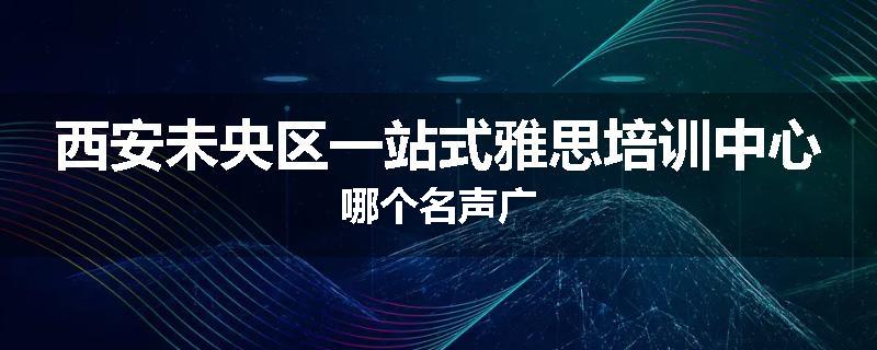 西安未央区一站式雅思培训中心哪个名声广