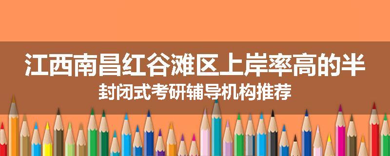 江西南昌红谷滩区上岸率高的半封闭式考研辅导机构推荐