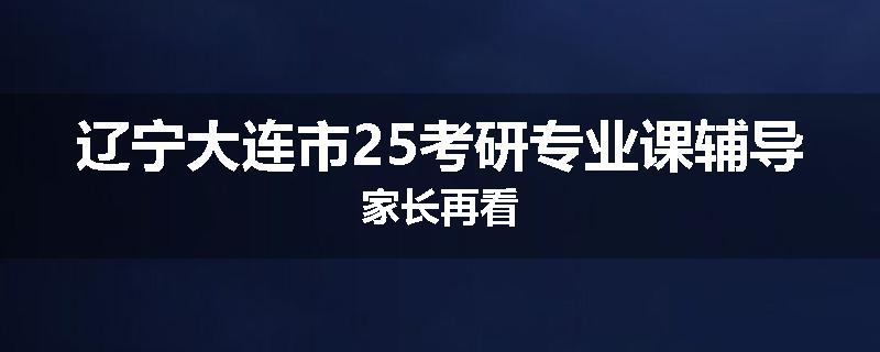 辽宁大连市25考研专业课辅导家长再看