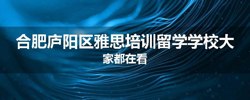 合肥庐阳区雅思培训留学学校大家都在看