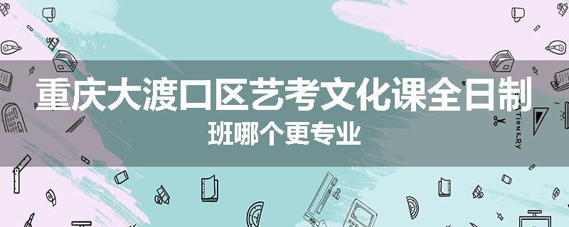 重庆大渡口区艺考文化课全日制班哪个更专业