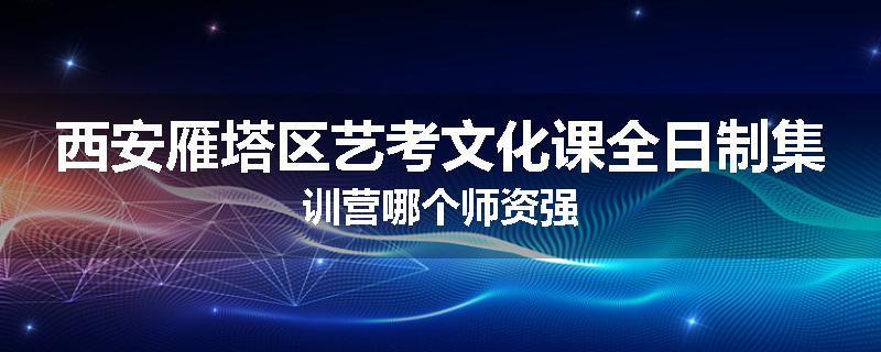 西安雁塔区艺考文化课全日制集训营哪个师资强