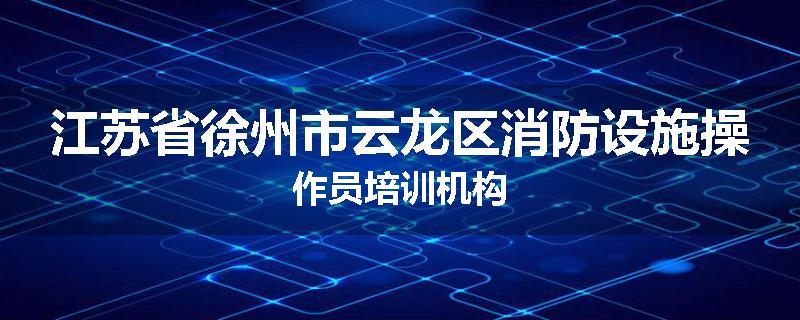 江苏省徐州市云龙区消防设施操作员培训机构