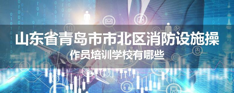 山东省青岛市市北区消防设施操作员培训学校有哪些