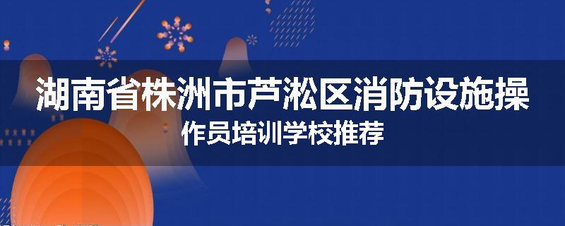 湖南省株洲市芦淞区消防设施操作员培训学校推荐