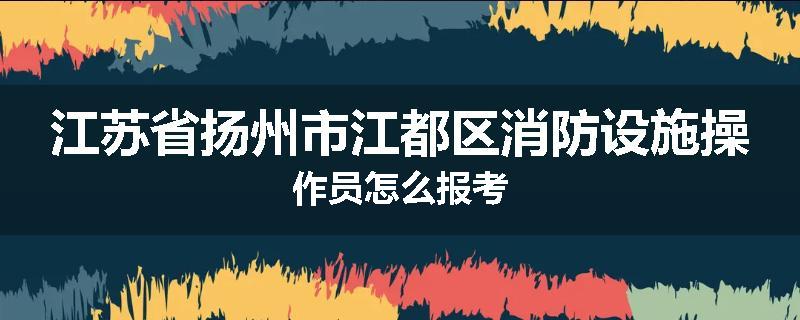 江苏省扬州市江都区消防设施操作员怎么报考