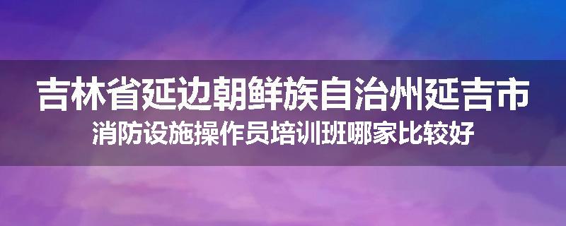 吉林省延边朝鲜族自治州延吉市消防设施操作员培训班哪家比较好