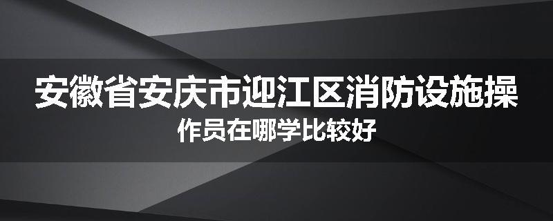 安徽省安庆市迎江区消防设施操作员在哪学比较好