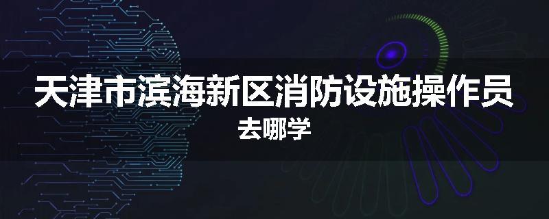 天津市滨海新区消防设施操作员去哪学