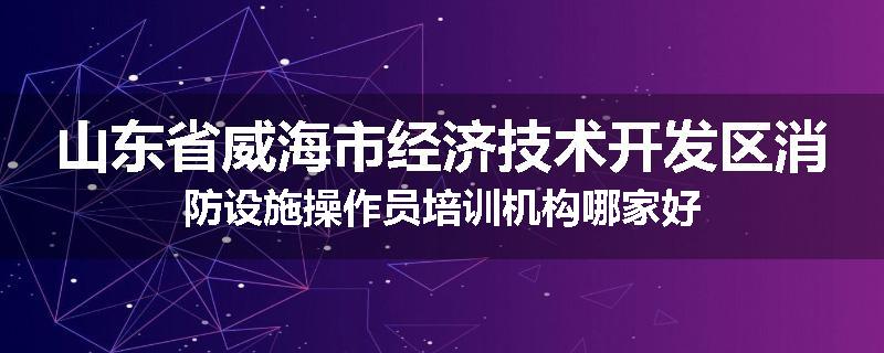 山东省威海市经济技术开发区消防设施操作员培训机构哪家好