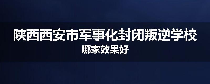 陕西西安市军事化封闭叛逆学校哪家效果好