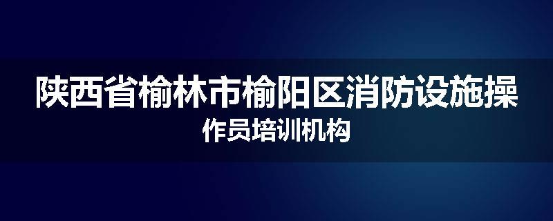 陕西省榆林市榆阳区消防设施操作员培训机构