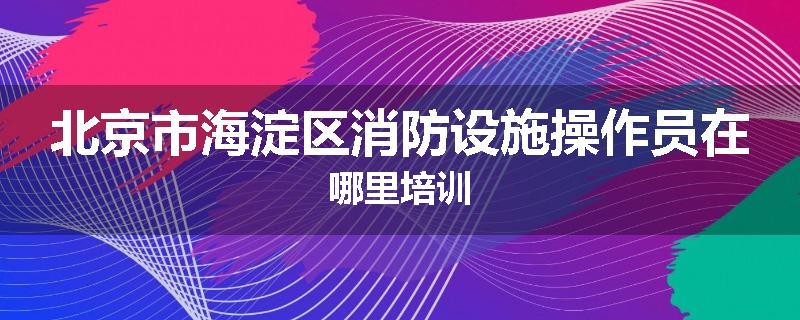 北京市海淀区消防设施操作员在哪里培训