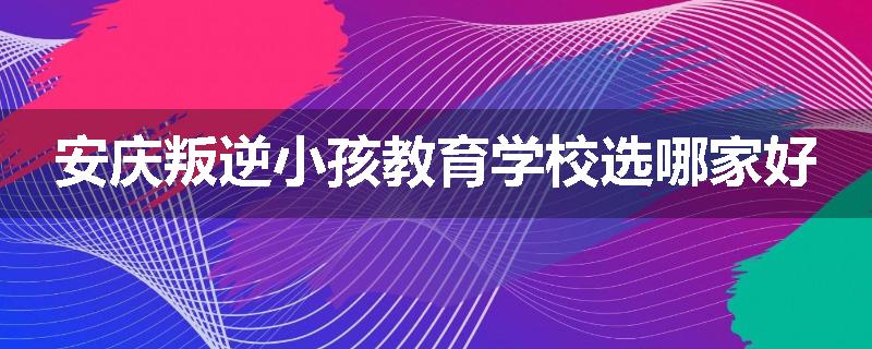 安庆叛逆小孩教育学校选哪家好