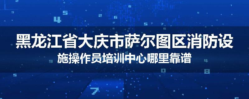 黑龙江省大庆市萨尔图区消防设施操作员培训中心哪里靠谱