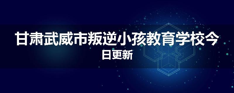 甘肃武威市叛逆小孩教育学校今日更新