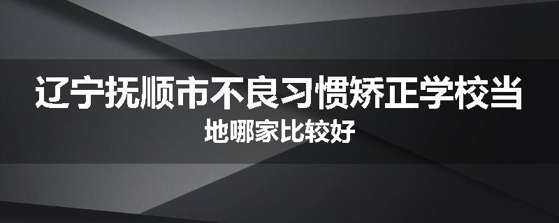 辽宁抚顺市不良习惯矫正学校当地哪家比较好