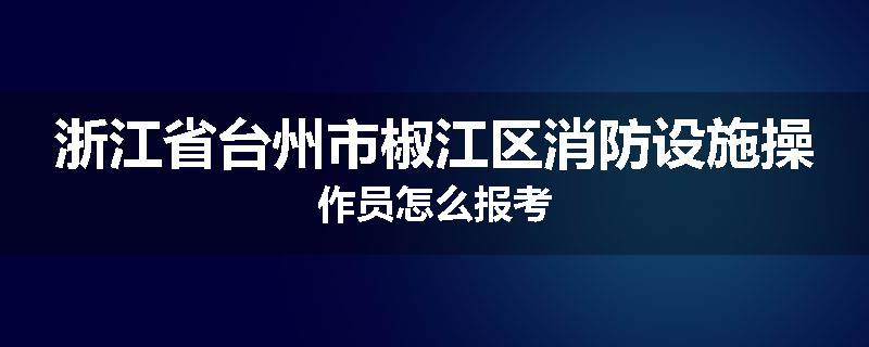 浙江省台州市椒江区消防设施操作员怎么报考