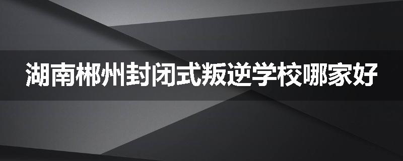 湖南郴州封闭式叛逆学校哪家好