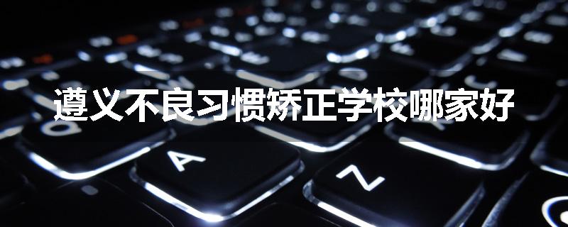 遵义不良习惯矫正学校哪家好