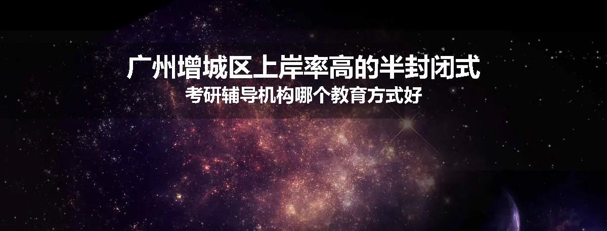 广州增城区上岸率高的半封闭式考研辅导机构哪个教育方式好
