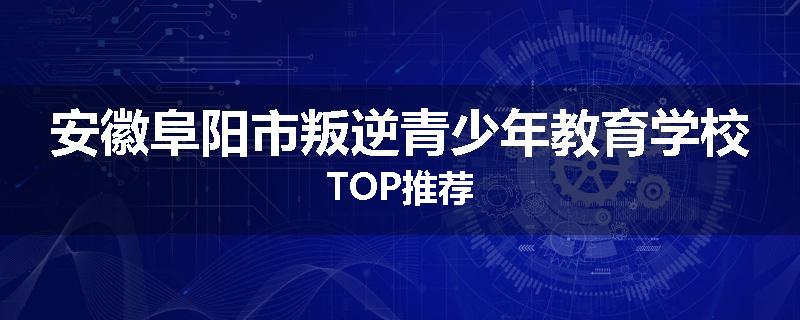 安徽阜阳市叛逆青少年教育学校TOP推荐