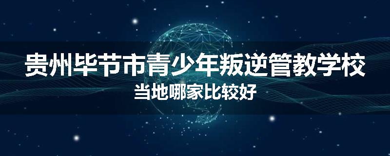 贵州毕节市青少年叛逆管教学校当地哪家比较好