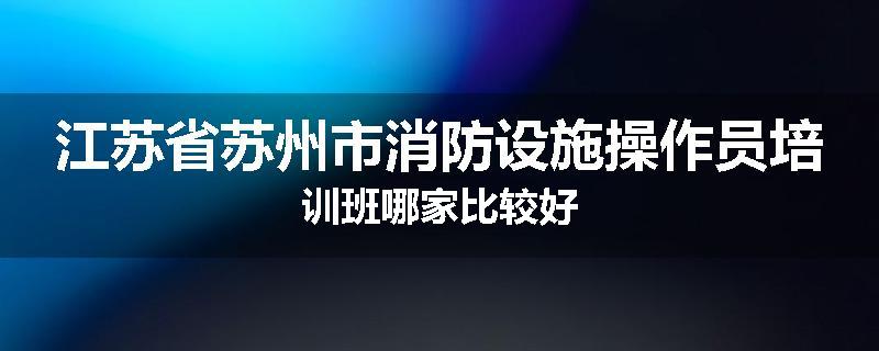 江苏省苏州市消防设施操作员培训班哪家比较好