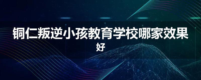 铜仁叛逆小孩教育学校哪家效果好