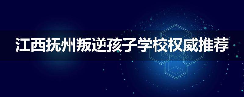 江西抚州叛逆孩子学校权威推荐