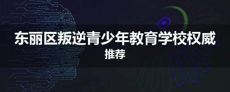 东丽区叛逆青少年教育学校权威推荐