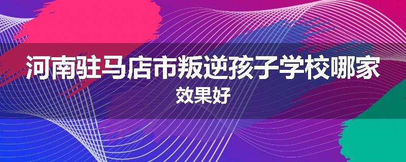 河南驻马店市叛逆孩子学校哪家效果好