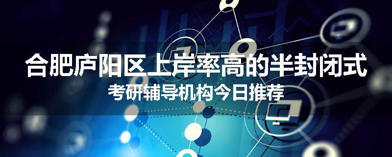 合肥庐阳区上岸率高的半封闭式考研辅导机构今日推荐