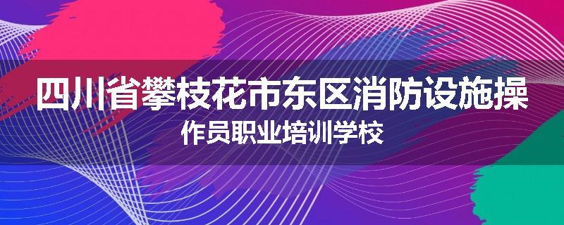 四川省攀枝花市东区消防设施操作员职业培训学校