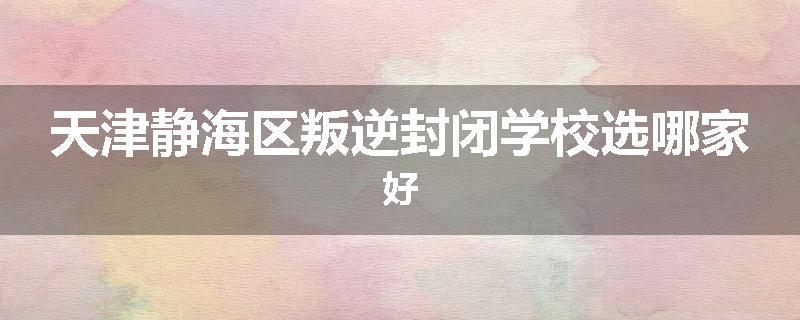 天津静海区叛逆封闭学校选哪家好