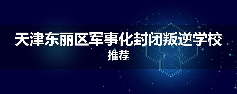 天津东丽区军事化封闭叛逆学校推荐