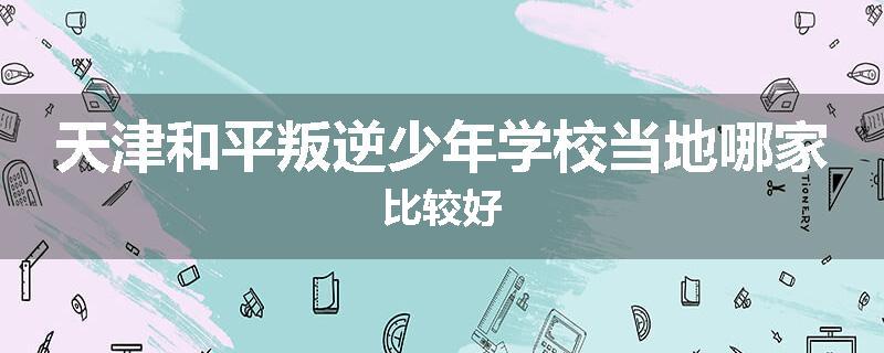 天津和平叛逆少年学校当地哪家比较好