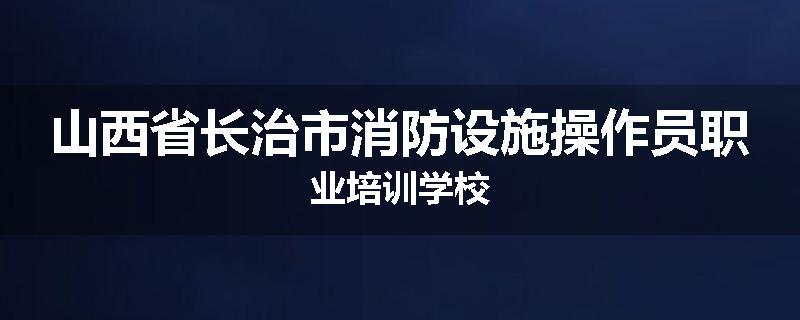 山西省长治市消防设施操作员职业培训学校