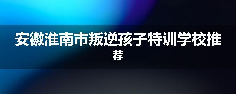 安徽淮南市叛逆孩子特训学校推荐