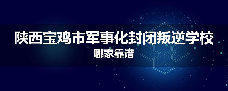 陕西宝鸡市军事化封闭叛逆学校哪家靠谱