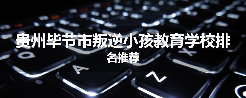 贵州毕节市叛逆小孩教育学校排名推荐