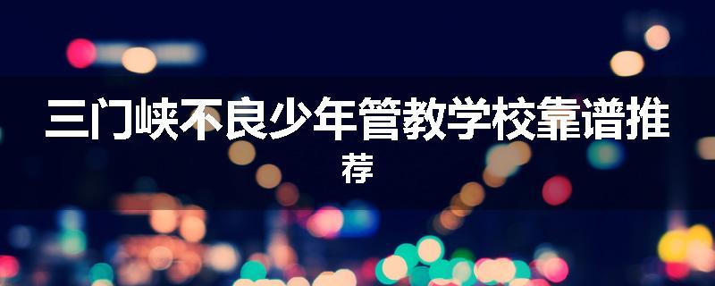 三门峡不良少年管教学校靠谱推荐