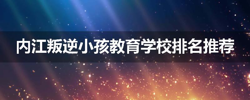内江叛逆小孩教育学校排名推荐