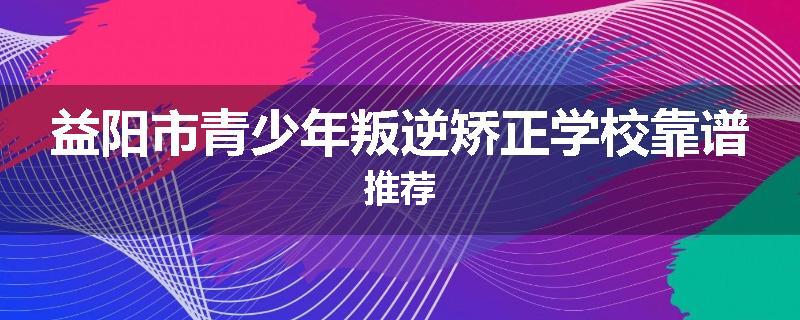 益阳市青少年叛逆矫正学校靠谱推荐