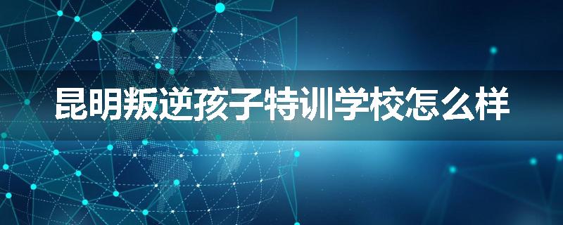 昆明叛逆孩子特训学校怎么样