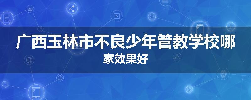 广西玉林市不良少年管教学校哪家效果好