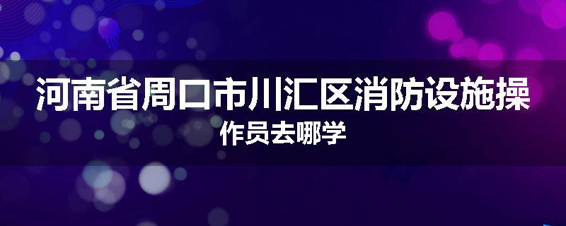 河南省周口市川汇区消防设施操作员去哪学