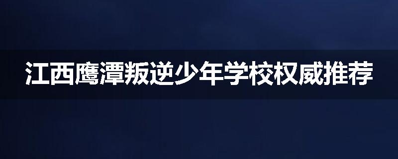江西鹰潭叛逆少年学校权威推荐